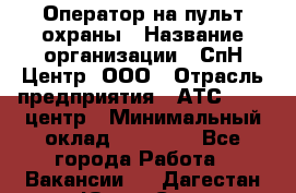 Оператор на пульт охраны › Название организации ­ СпН Центр, ООО › Отрасль предприятия ­ АТС, call-центр › Минимальный оклад ­ 18 000 - Все города Работа » Вакансии   . Дагестан респ.,Южно-Сухокумск г.